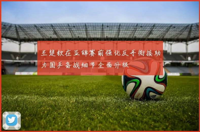 王楚钦在亚锦赛前强化反手衔接助力国乒备战细节全面升级