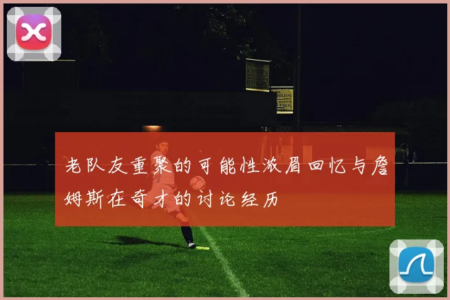 老队友重聚的可能性浓眉回忆与詹姆斯在奇才的讨论经历